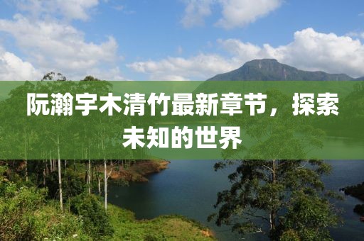 阮瀚宇木清竹最新章节，探索未知的世界