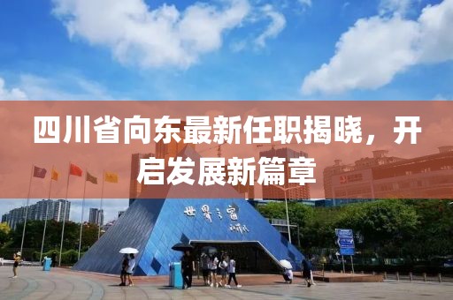 四川省向东最新任职揭晓，开启发展新篇章