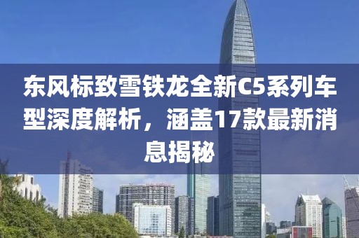 东风标致雪铁龙全新C5系列车型深度解析，涵盖17款最新消息揭秘