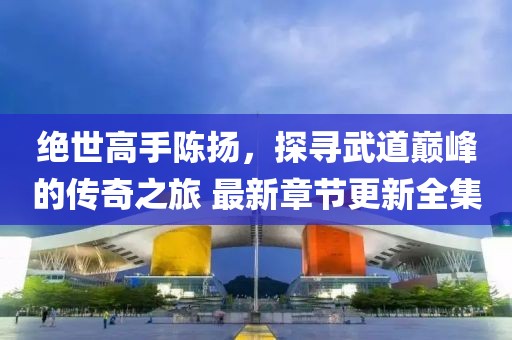 绝世高手陈扬，探寻武道巅峰的传奇之旅 最新章节更新全集