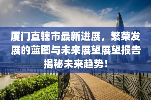 厦门直辖市最新进展，繁荣发展的蓝图与未来展望展望报告揭秘未来趋势！