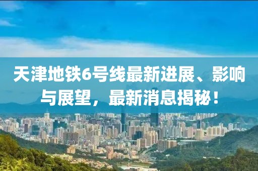 天津地铁6号线最新进展、影响与展望，最新消息揭秘！