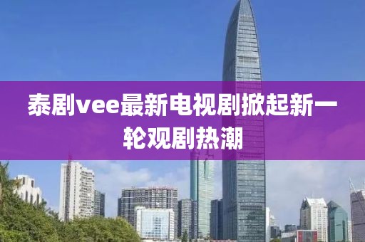 泰剧vee最新电视剧掀起新一轮观剧热潮