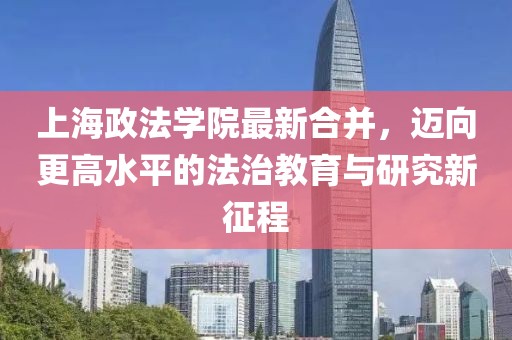 上海政法学院最新合并，迈向更高水平的法治教育与研究新征程
