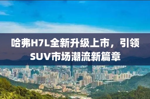 哈弗H7L全新升级上市，引领SUV市场潮流新篇章