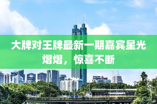 大牌对王牌最新一期嘉宾星光熠熠，惊喜不断