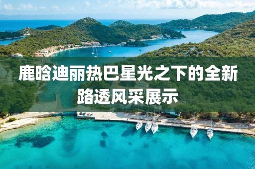 鹿晗迪丽热巴星光之下的全新路透风采展示