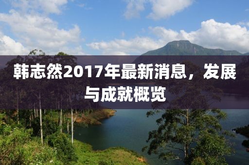 韩志然2017年最新消息，发展与成就概览