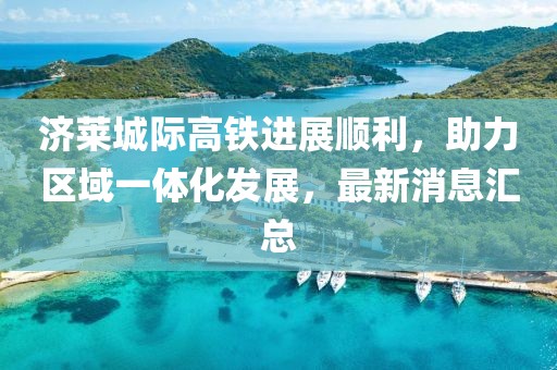 济莱城际高铁进展顺利，助力区域一体化发展，最新消息汇总