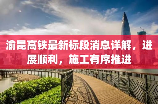 渝昆高铁最新标段消息详解，进展顺利，施工有序推进