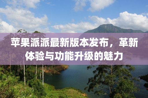 苹果派派最新版本发布，革新体验与功能升级的魅力