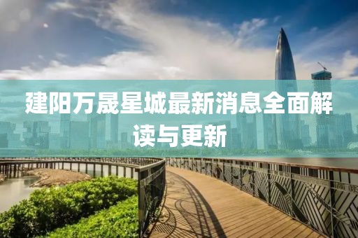 建阳万晟星城最新消息全面解读与更新