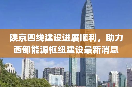 陕京四线建设进展顺利，助力西部能源枢纽建设最新消息