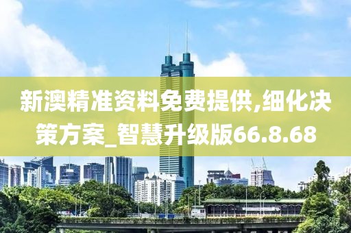 新澳精准资料免费提供,细化决策方案_智慧升级版66.8.68