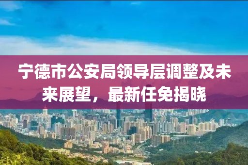 宁德市公安局领导层调整及未来展望，最新任免揭晓