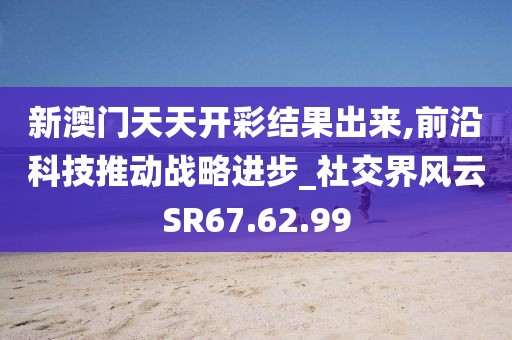 新澳门天天开彩结果出来,前沿科技推动战略进步_社交界风云SR67.62.99