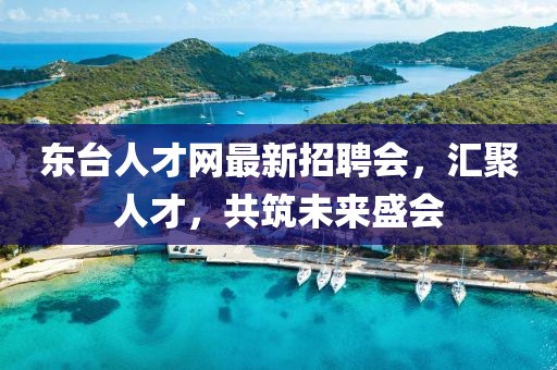 东台人才网最新招聘会，汇聚人才，共筑未来盛会