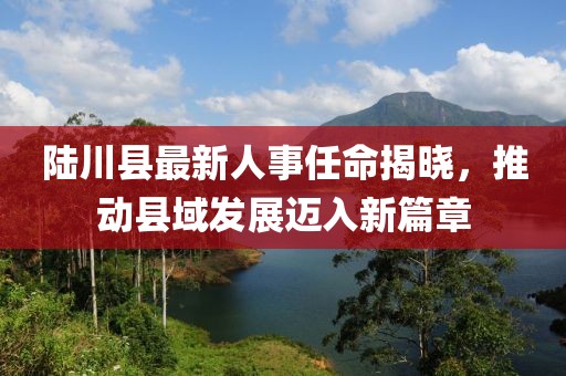 陆川县最新人事任命揭晓，推动县域发展迈入新篇章