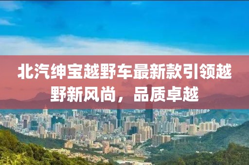 北汽绅宝越野车最新款引领越野新风尚，品质卓越