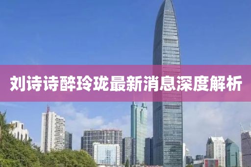 刘诗诗醉玲珑最新消息深度解析