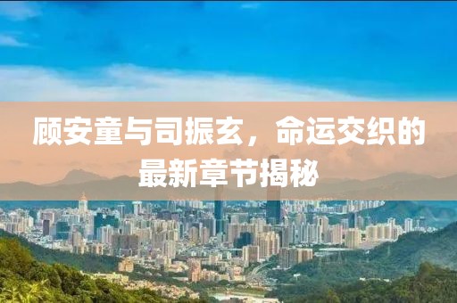顾安童与司振玄，命运交织的最新章节揭秘