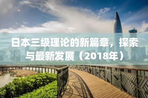 日本三级理论的新篇章，探索与最新发展（2018年）