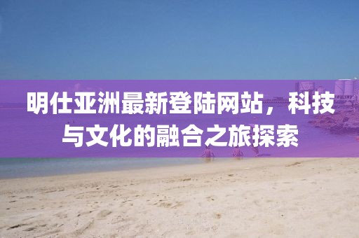 明仕亚洲最新登陆网站，科技与文化的融合之旅探索