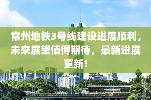 常州地铁3号线建设进展顺利，未来展望值得期待，最新进展更新！