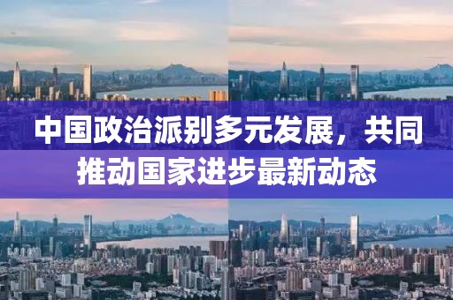 中国政治派别多元发展，共同推动国家进步最新动态