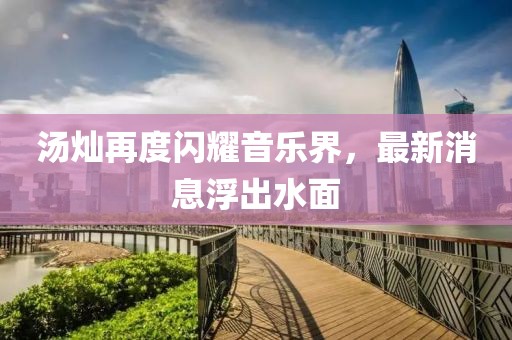 汤灿再度闪耀音乐界，最新消息浮出水面