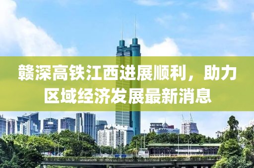 赣深高铁江西进展顺利，助力区域经济发展最新消息