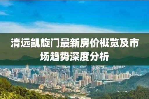 清远凯旋门最新房价概览及市场趋势深度分析