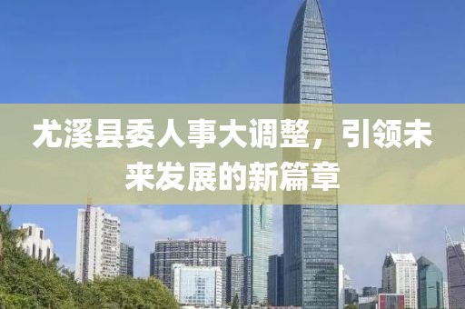 尤溪县委人事大调整，引领未来发展的新篇章