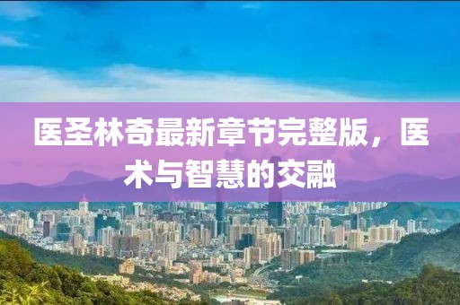 医圣林奇最新章节完整版，医术与智慧的交融