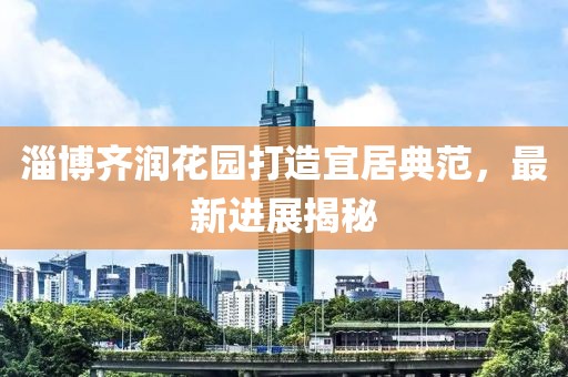 淄博齐润花园打造宜居典范，最新进展揭秘
