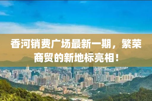 香河销费广场最新一期，繁荣商贸的新地标亮相！