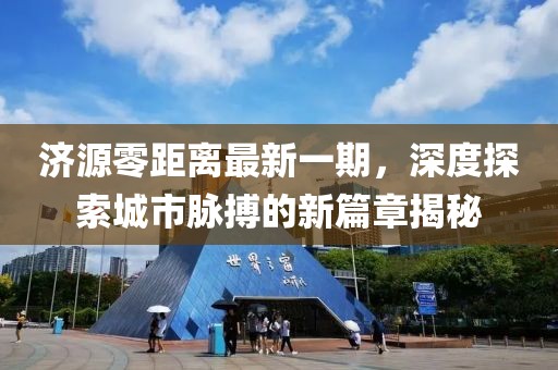 济源零距离最新一期，深度探索城市脉搏的新篇章揭秘