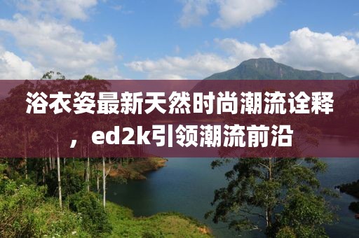 浴衣姿最新天然时尚潮流诠释，ed2k引领潮流前沿