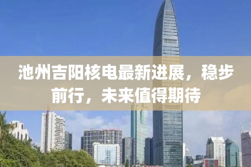 池州吉阳核电最新进展，稳步前行，未来值得期待