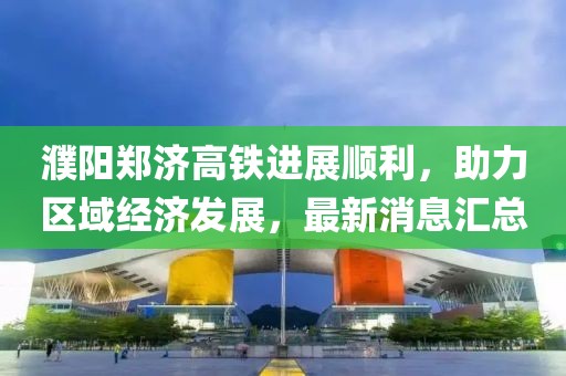 濮阳郑济高铁进展顺利，助力区域经济发展，最新消息汇总