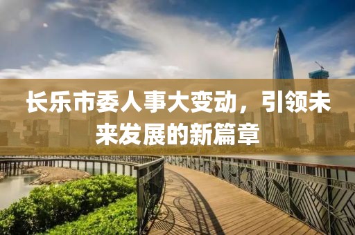 长乐市委人事大变动，引领未来发展的新篇章
