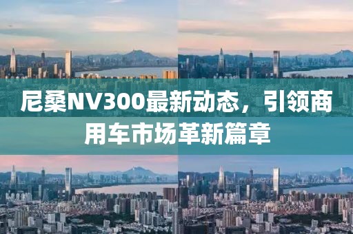 尼桑NV300最新动态，引领商用车市场革新篇章