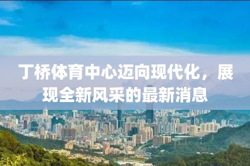 丁桥体育中心迈向现代化，展现全新风采的最新消息