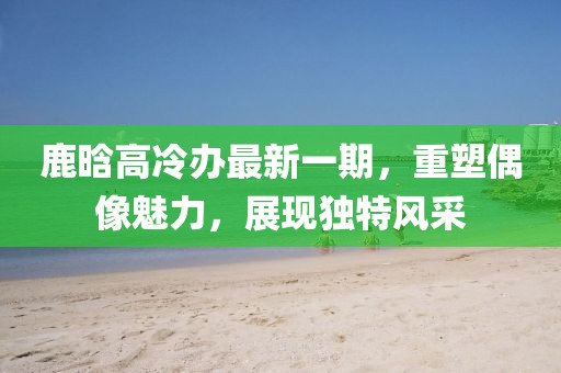 鹿晗高冷办最新一期，重塑偶像魅力，展现独特风采
