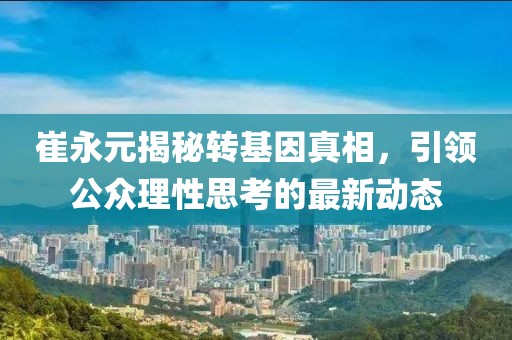 崔永元揭秘转基因真相，引领公众理性思考的最新动态