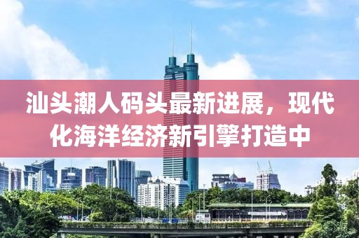 汕头潮人码头最新进展，现代化海洋经济新引擎打造中