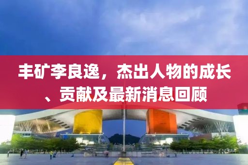 丰矿李良逸，杰出人物的成长、贡献及最新消息回顾
