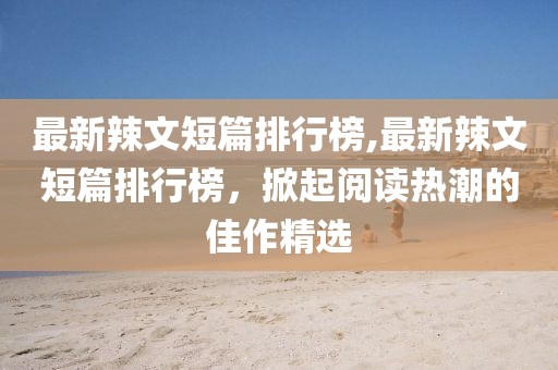 最新辣文短篇排行榜,最新辣文短篇排行榜，掀起阅读热潮的佳作精选