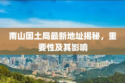 南山国土局最新地址揭秘，重要性及其影响