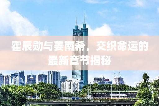 霍辰勋与姜南希，交织命运的最新章节揭秘